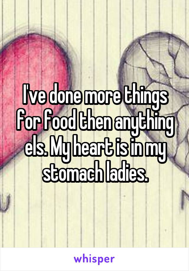 I've done more things for food then anything els. My heart is in my stomach ladies.