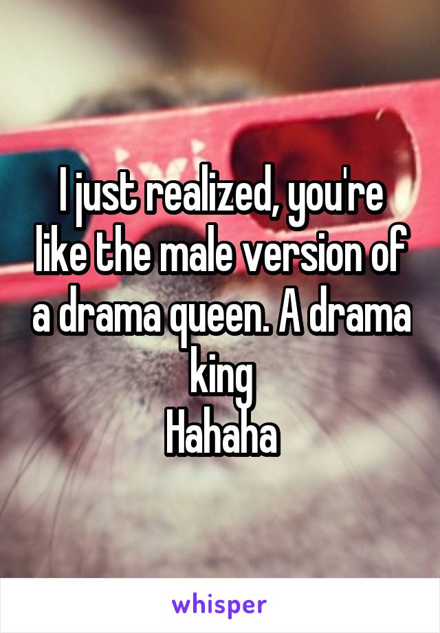 I just realized, you're like the male version of a drama queen. A drama king
Hahaha