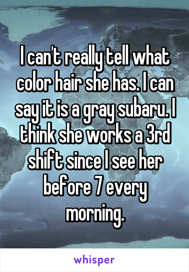 I can't really tell what color hair she has. I can say it is a gray subaru. I think she works a 3rd shift since I see her before 7 every morning.