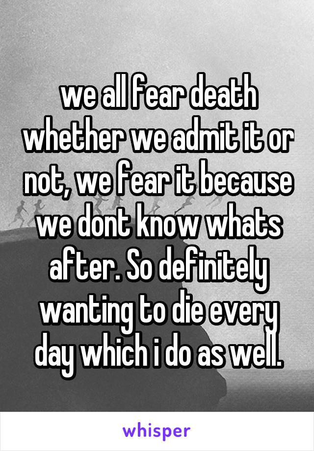 we all fear death whether we admit it or not, we fear it because we dont know whats after. So definitely wanting to die every day which i do as well.