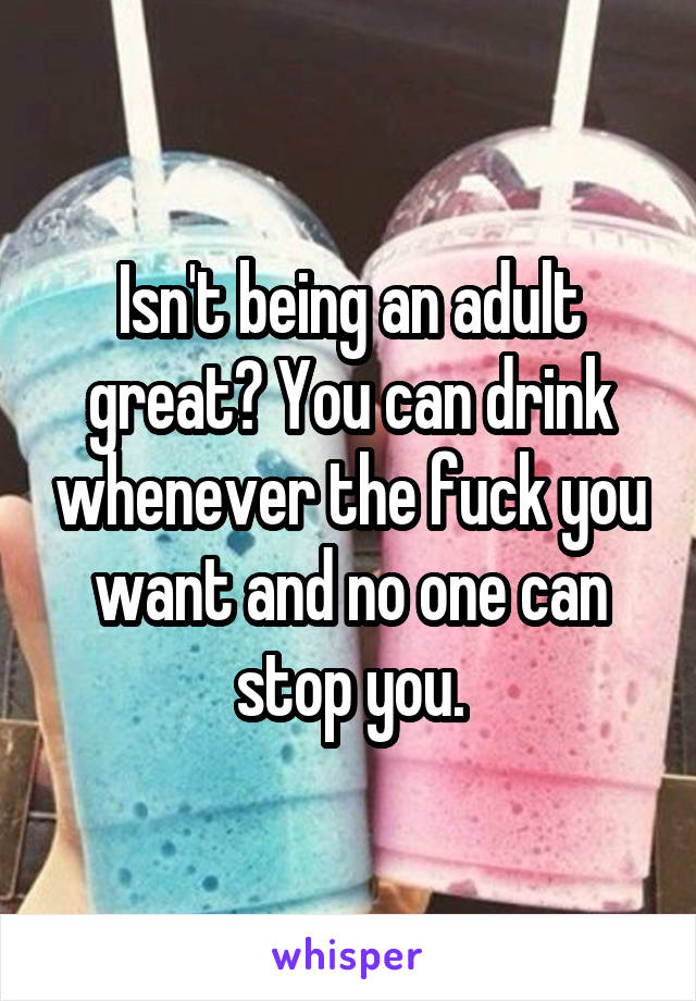 Isn't being an adult great? You can drink whenever the fuck you want and no one can stop you.