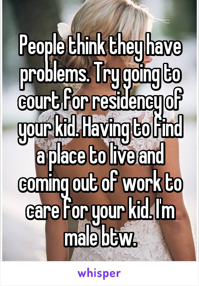 People think they have problems. Try going to court for residency of your kid. Having to find a place to live and coming out of work to care for your kid. I'm male btw.