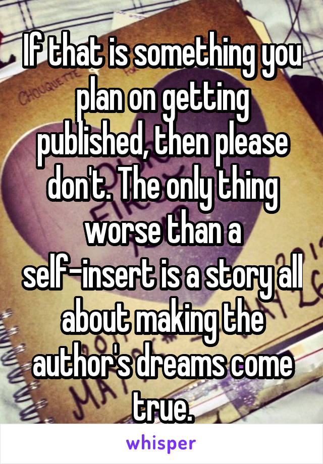If that is something you plan on getting published, then please don't. The only thing worse than a self-insert is a story all about making the author's dreams come true.