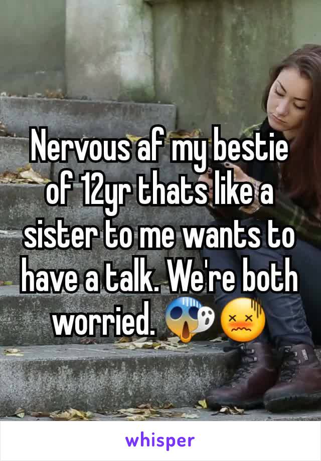 Nervous af my bestie of 12yr thats like a sister to me wants to have a talk. We're both worried. 😱😖