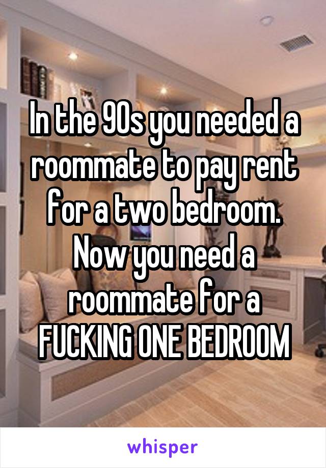 In the 90s you needed a roommate to pay rent for a two bedroom. Now you need a roommate for a FUCKING ONE BEDROOM