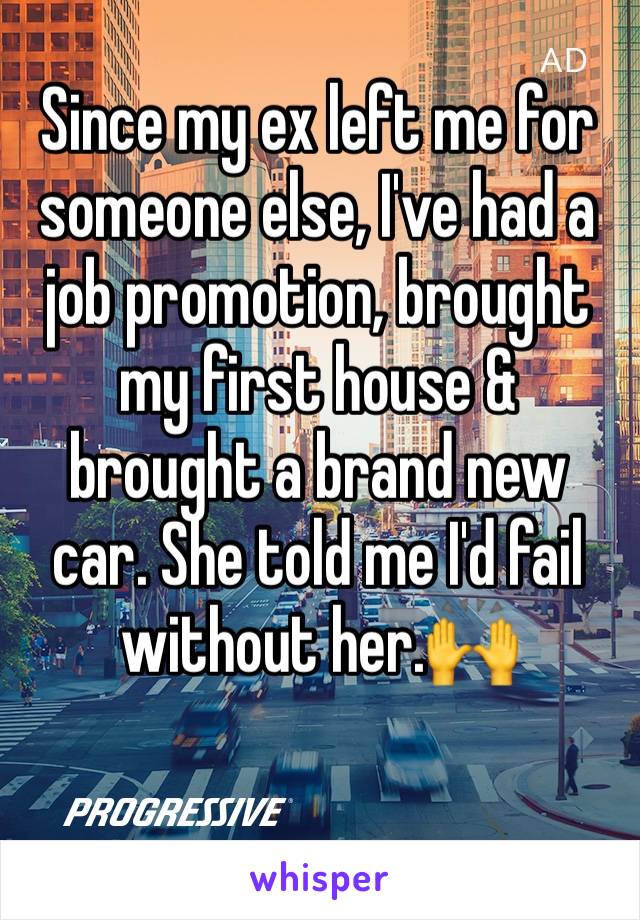 Since my ex left me for someone else, I've had a job promotion, brought my first house & brought a brand new car. She told me I'd fail without her.🙌