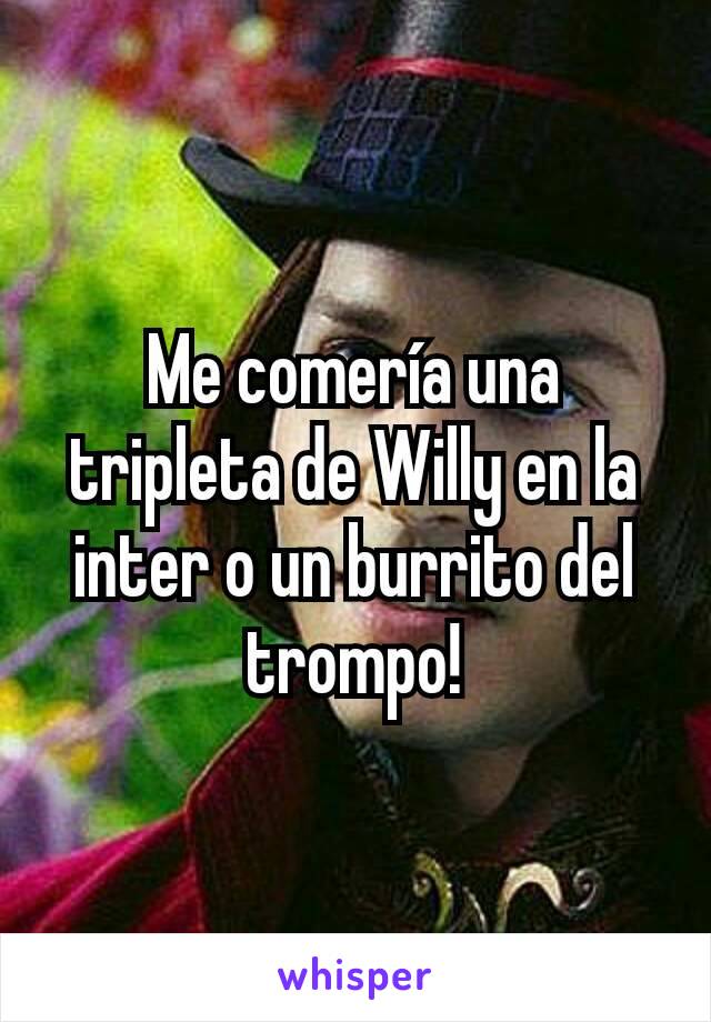 Me comería una tripleta de Willy en la inter o un burrito del trompo!