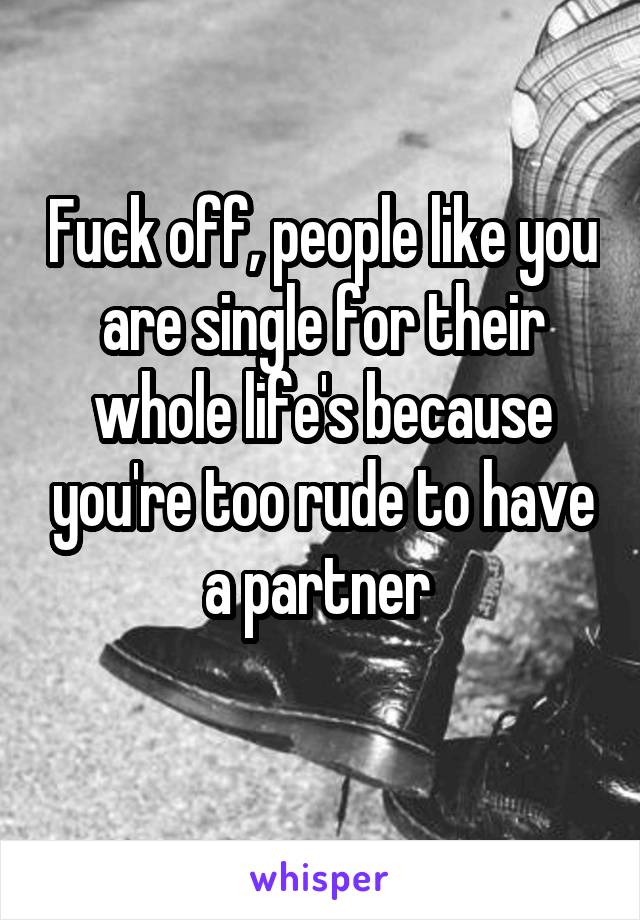 Fuck off, people like you are single for their whole life's because you're too rude to have a partner 
