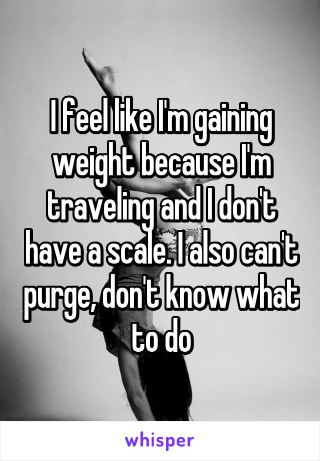 I feel like I'm gaining weight because I'm traveling and I don't have a scale. I also can't purge, don't know what to do