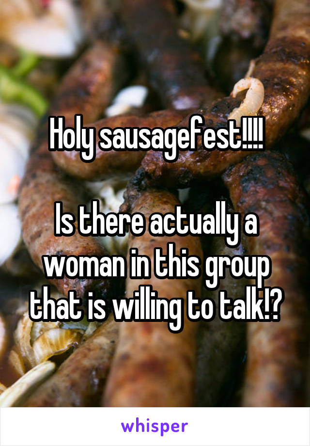 Holy sausagefest!!!!

Is there actually a woman in this group that is willing to talk!?