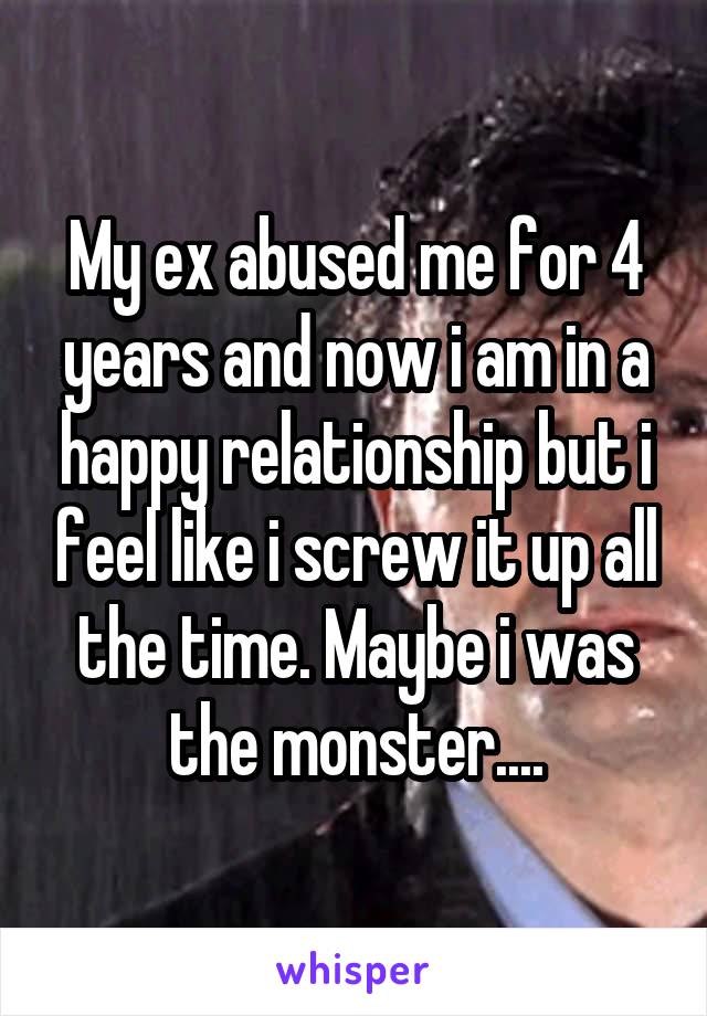 My ex abused me for 4 years and now i am in a happy relationship but i feel like i screw it up all the time. Maybe i was the monster....