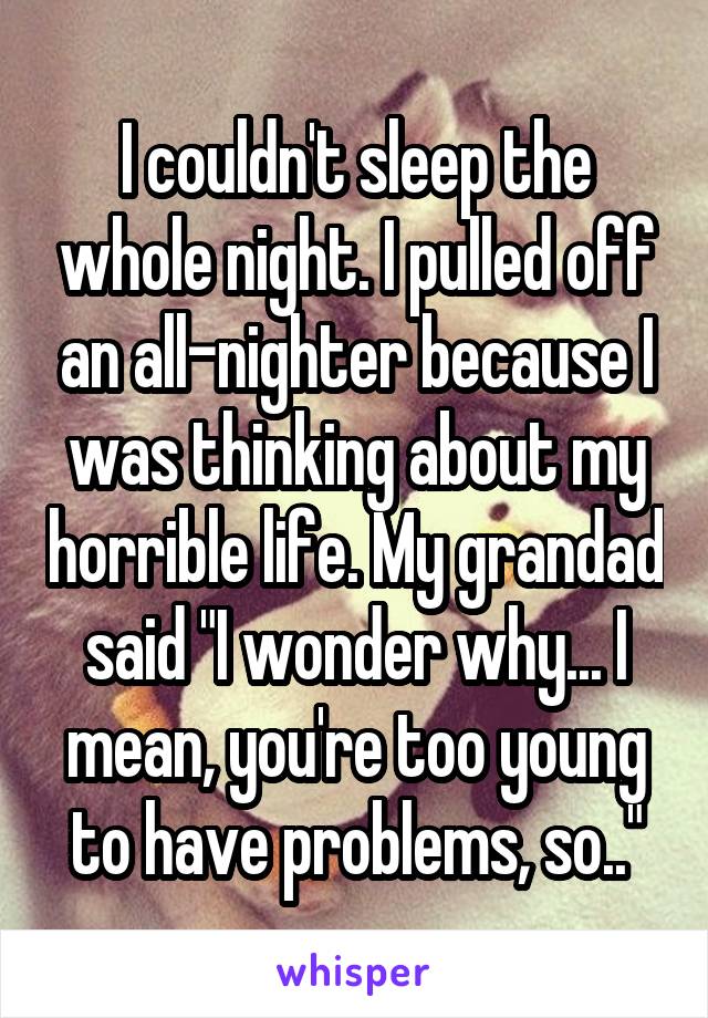 I couldn't sleep the whole night. I pulled off an all-nighter because I was thinking about my horrible life. My grandad said "I wonder why... I mean, you're too young to have problems, so.."