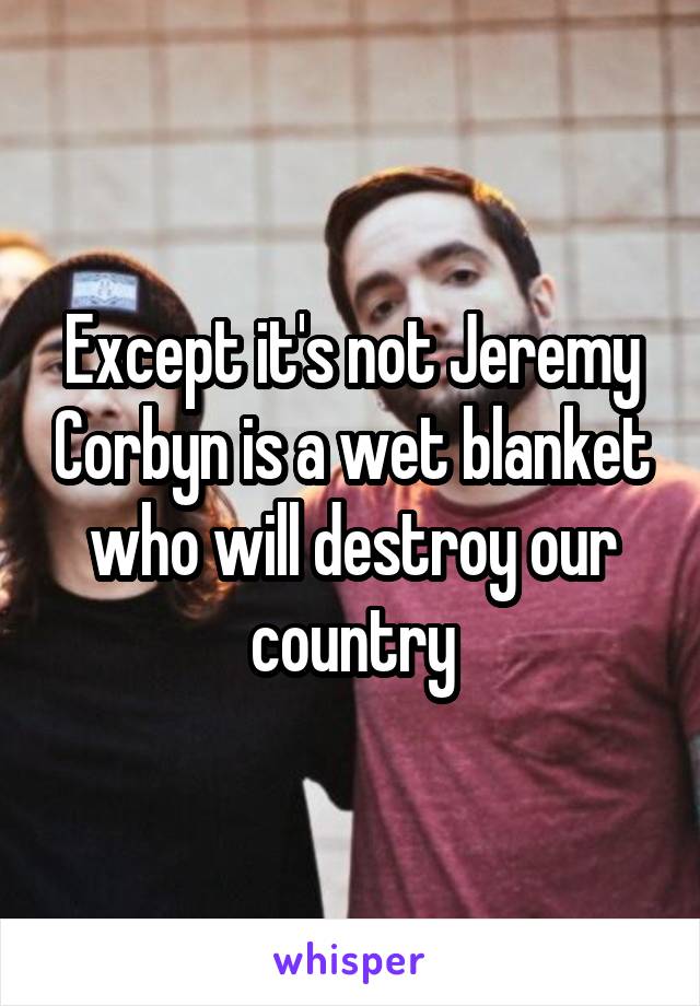 Except it's not Jeremy Corbyn is a wet blanket who will destroy our country