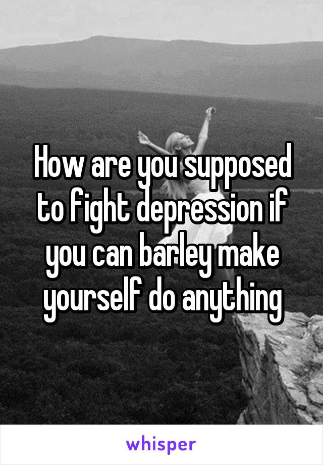 How are you supposed to fight depression if you can barley make yourself do anything