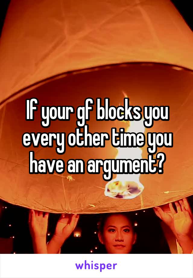 If your gf blocks you every other time you have an argument?