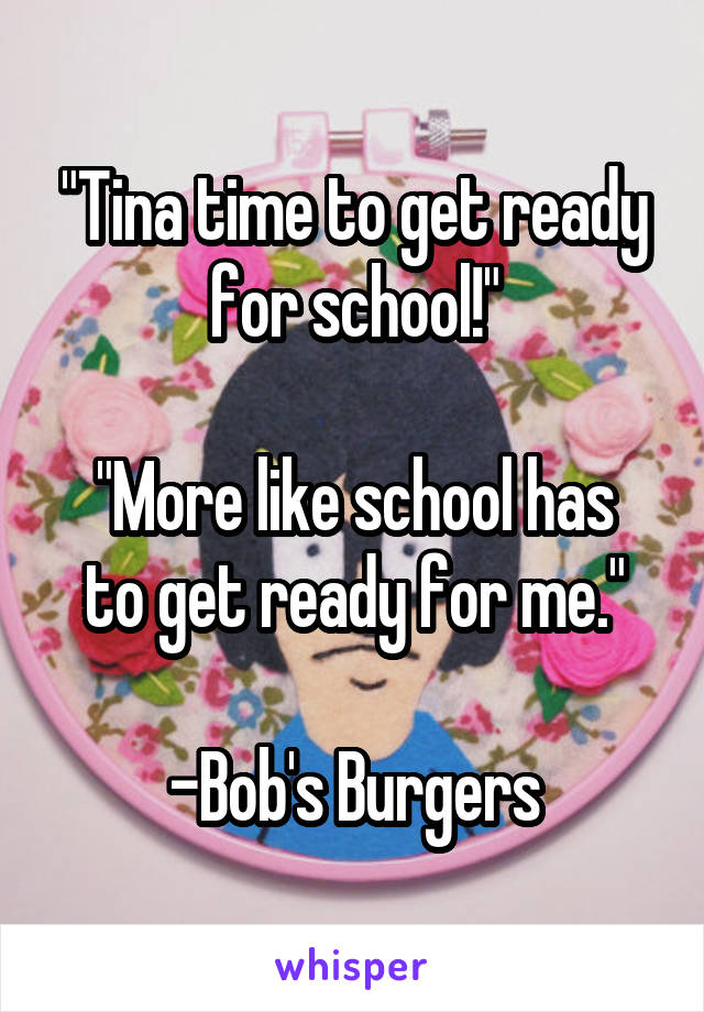 "Tina time to get ready for school!"

"More like school has to get ready for me."

-Bob's Burgers