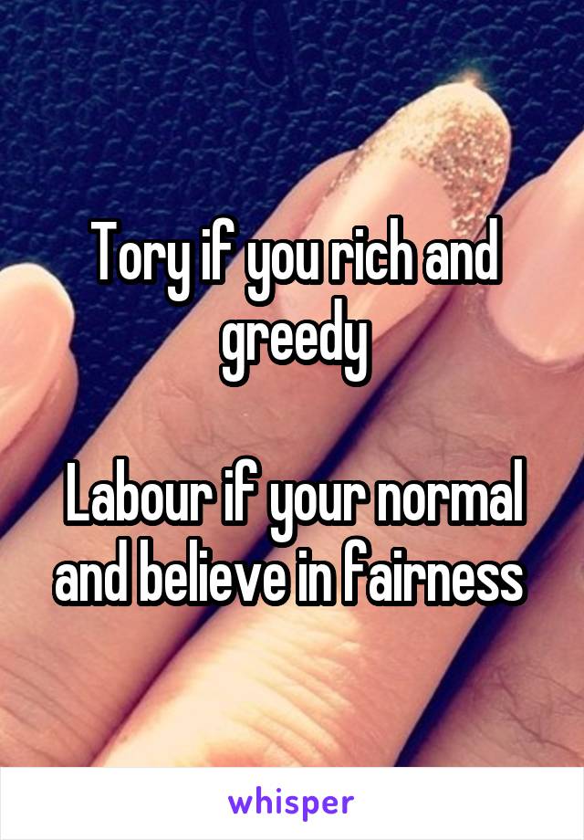 Tory if you rich and greedy

Labour if your normal and believe in fairness 