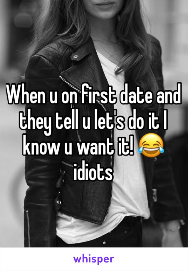 When u on first date and they tell u let's do it I know u want it! 😂 idiots 