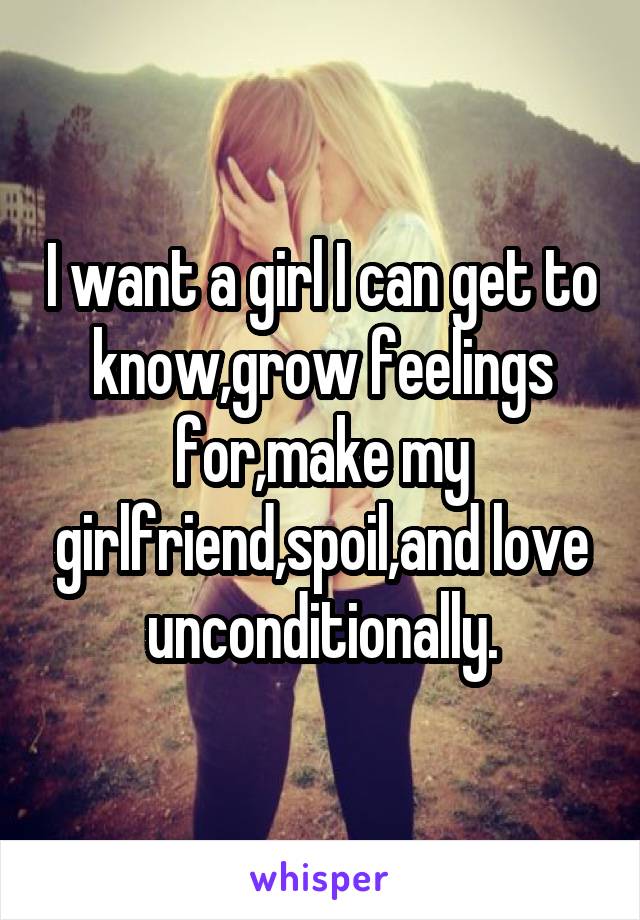 I want a girl I can get to know,grow feelings for,make my girlfriend,spoil,and love unconditionally.