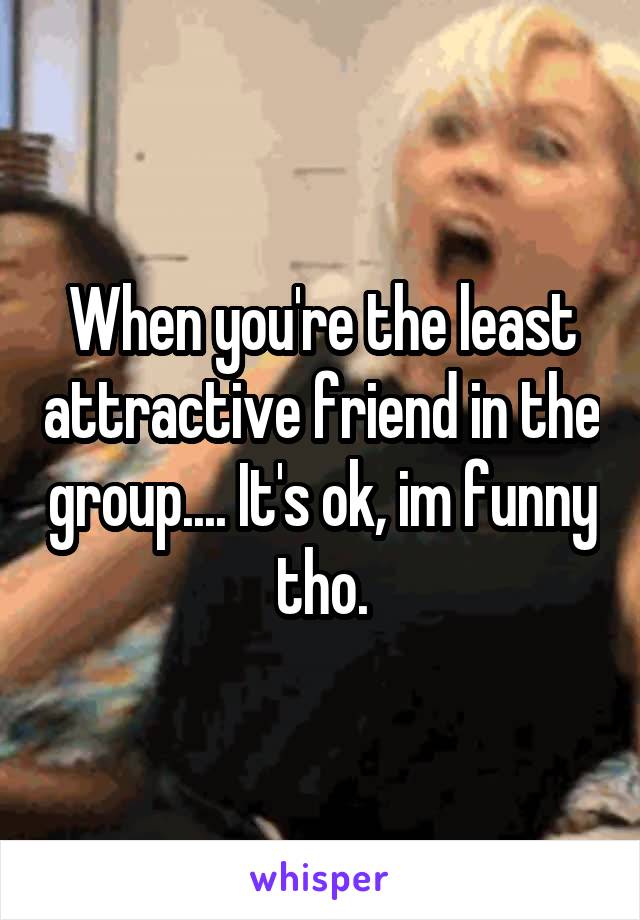 When you're the least attractive friend in the group.... It's ok, im funny tho.