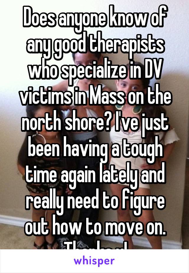 Does anyone know of any good therapists who specialize in DV victims in Mass on the north shore? I've just been having a tough time again lately and really need to figure out how to move on. Thanks u!