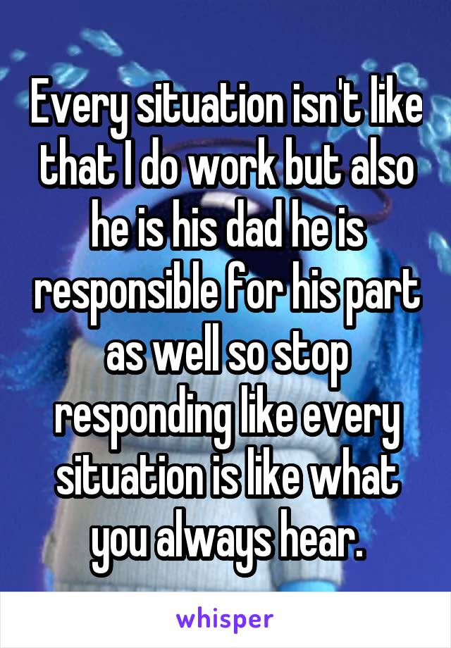 Every situation isn't like that I do work but also he is his dad he is responsible for his part as well so stop responding like every situation is like what you always hear.