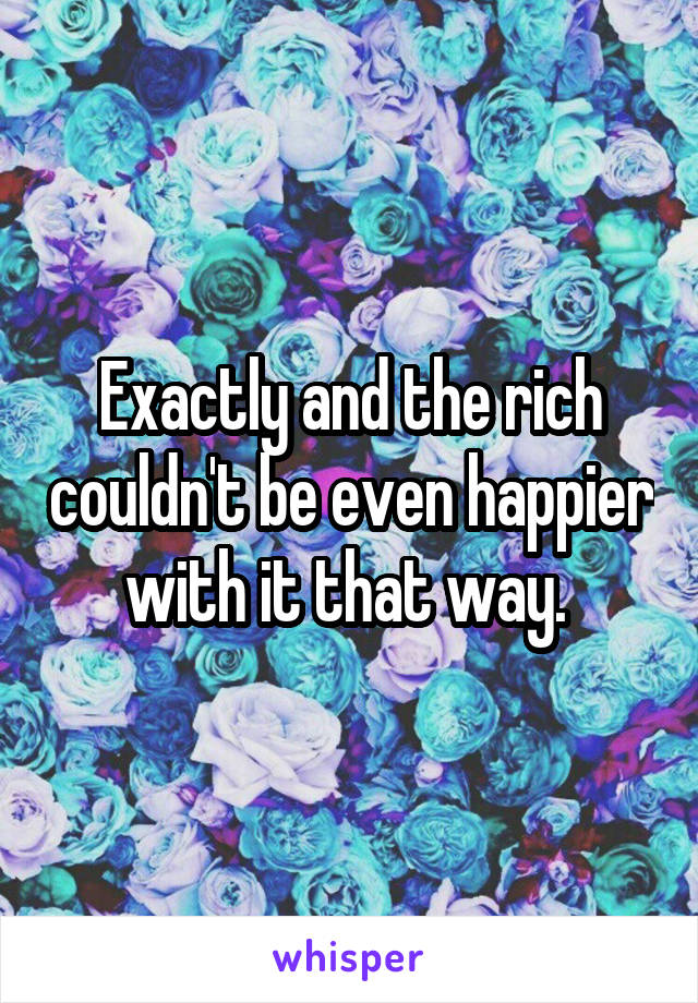 Exactly and the rich couldn't be even happier with it that way. 