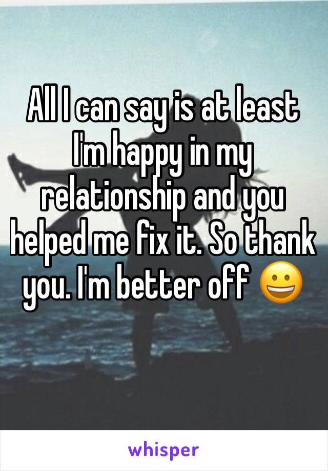 All I can say is at least I'm happy in my relationship and you helped me fix it. So thank you. I'm better off 😀