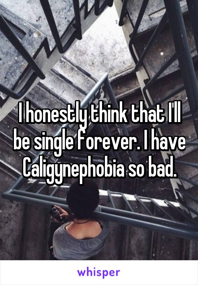 I honestly think that I'll be single forever. I have Caligynephobia so bad.