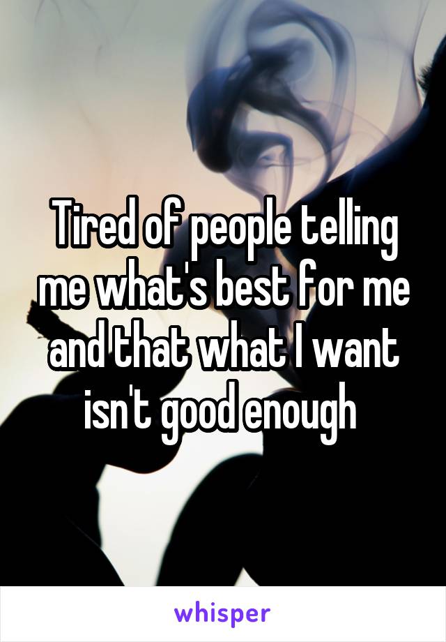 Tired of people telling me what's best for me and that what I want isn't good enough 