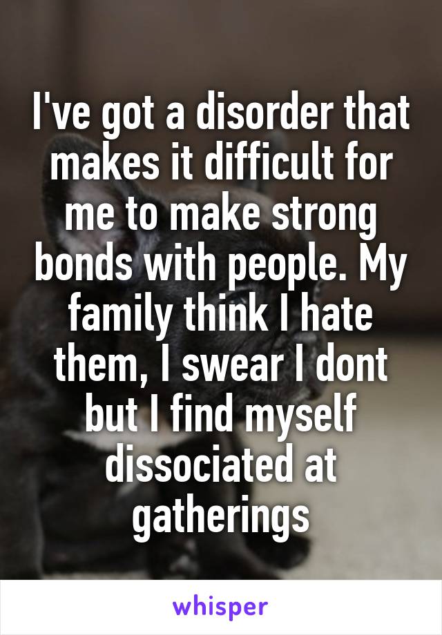 I've got a disorder that makes it difficult for me to make strong bonds with people. My family think I hate them, I swear I dont but I find myself dissociated at gatherings