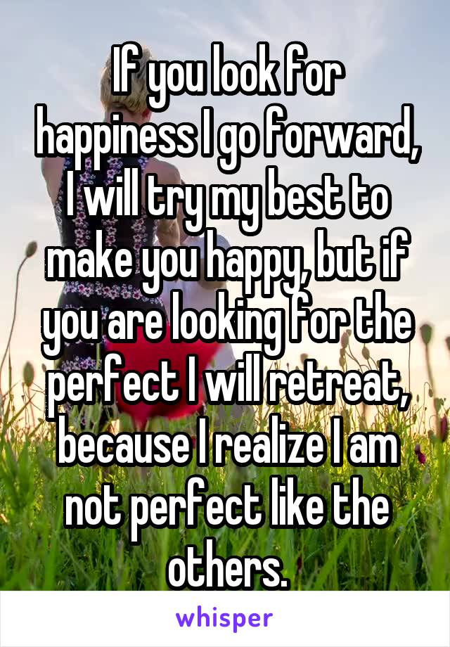 If you look for happiness I go forward, I will try my best to make you happy, but if you are looking for the perfect I will retreat, because I realize I am not perfect like the others.