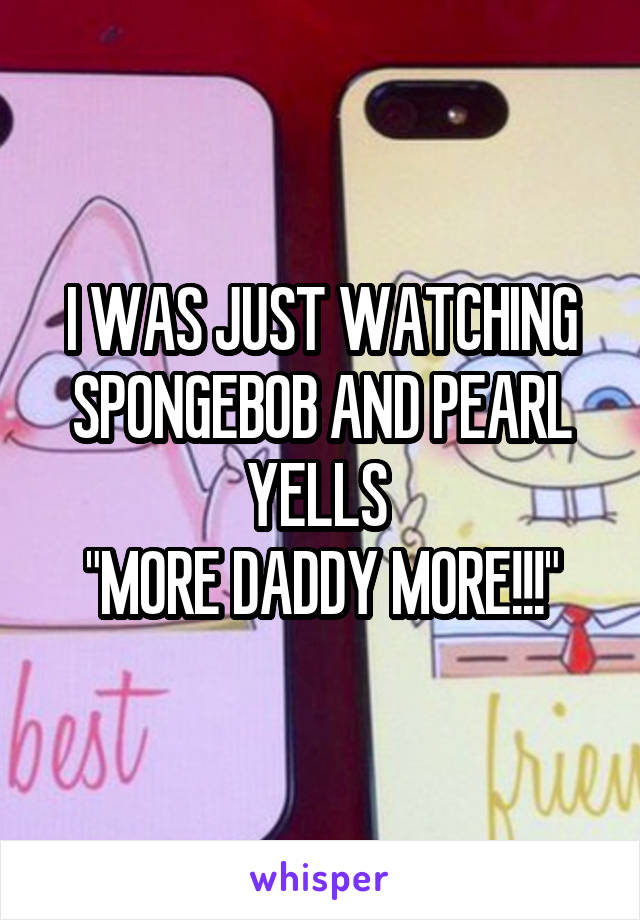 I WAS JUST WATCHING SPONGEBOB AND PEARL YELLS 
"MORE DADDY MORE!!!"