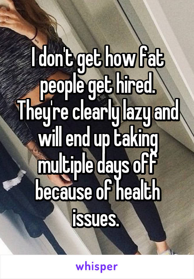 I don't get how fat people get hired. They're clearly lazy and will end up taking multiple days off because of health issues. 