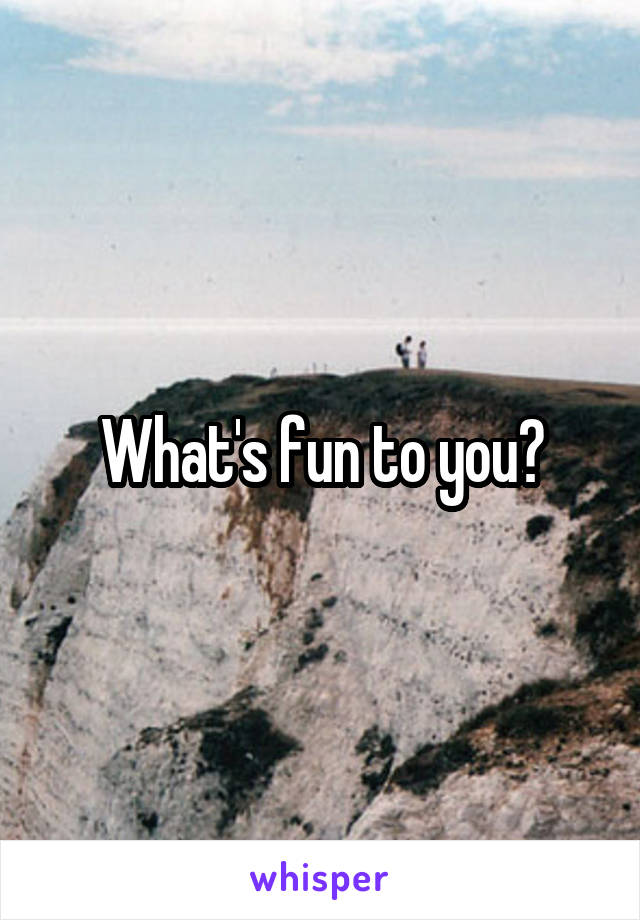 What's fun to you?