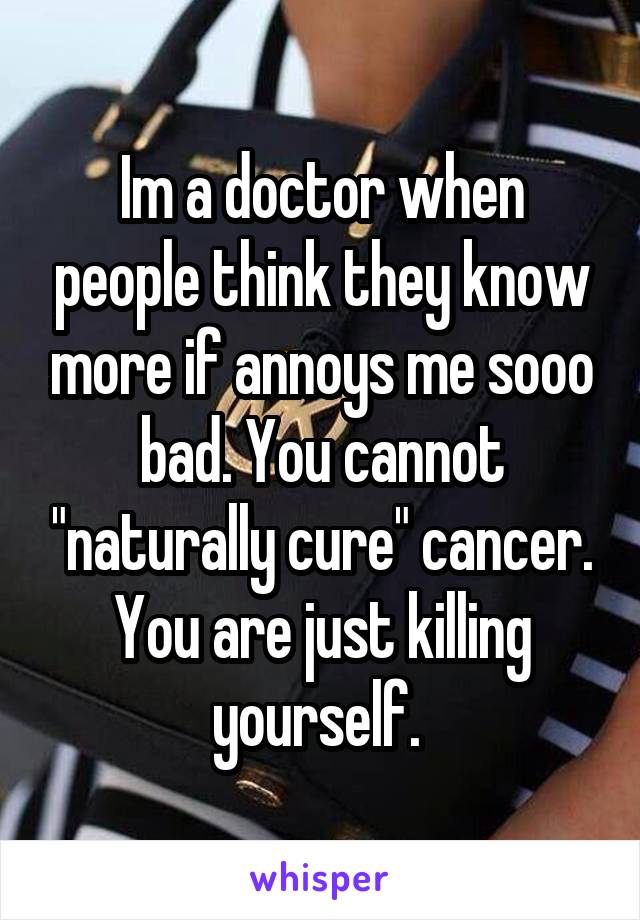 Im a doctor when people think they know more if annoys me sooo bad. You cannot "naturally cure" cancer. You are just killing yourself. 