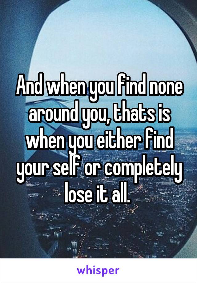 And when you find none around you, thats is when you either find your self or completely lose it all. 