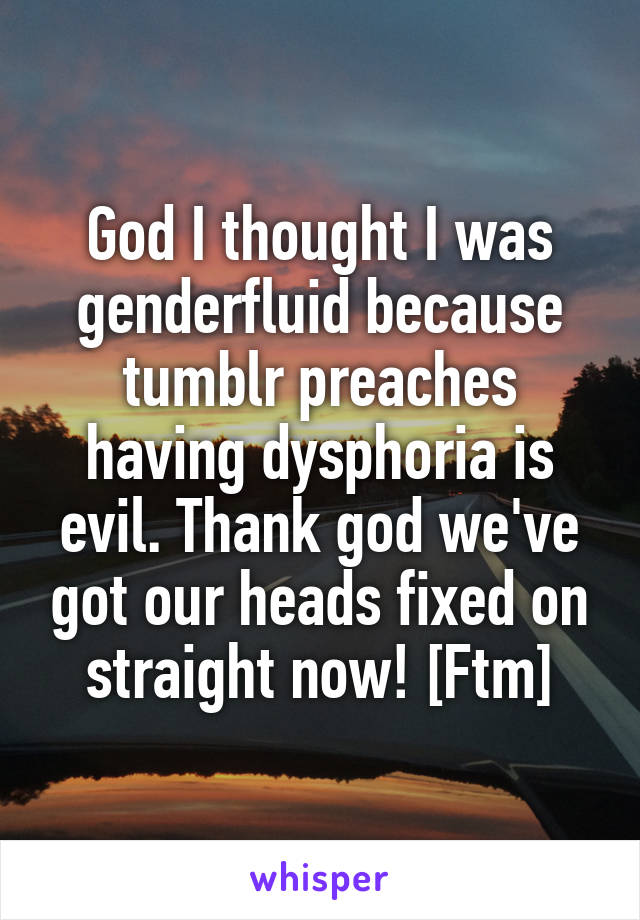 God I thought I was genderfluid because tumblr preaches having dysphoria is evil. Thank god we've got our heads fixed on straight now! [Ftm]