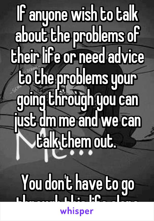 If anyone wish to talk about the problems of their life or need advice to the problems your going through you can just dm me and we can talk them out. 

You don't have to go through this life alone