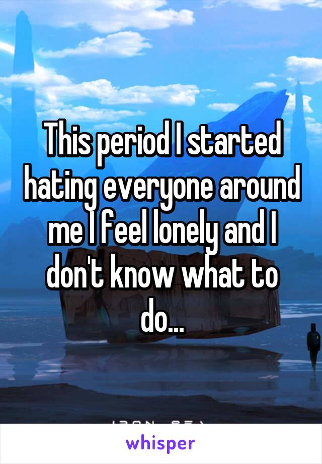 This period I started hating everyone around me I feel lonely and I don't know what to do...