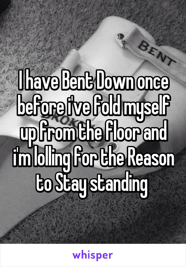 I have Bent Down once before i've fold myself up from the floor and i'm lolling for the Reason to Stay standing 