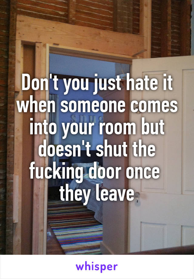 Don't you just hate it when someone comes into your room but doesn't shut the fucking door once 
they leave