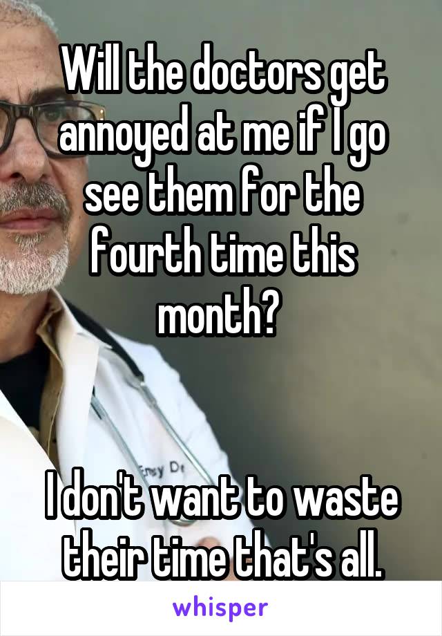 Will the doctors get annoyed at me if I go see them for the fourth time this month? 


I don't want to waste their time that's all.