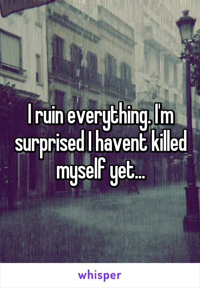 I ruin everything. I'm surprised I havent killed myself yet...