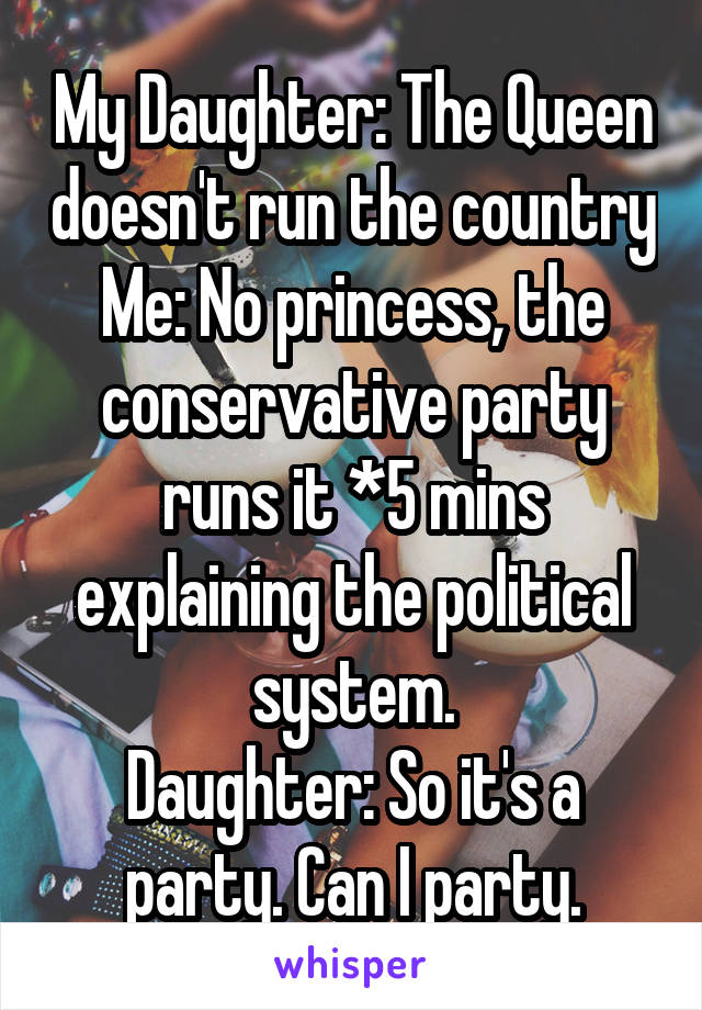 My Daughter: The Queen doesn't run the country
Me: No princess, the conservative party runs it *5 mins explaining the political system.
Daughter: So it's a party. Can I party.