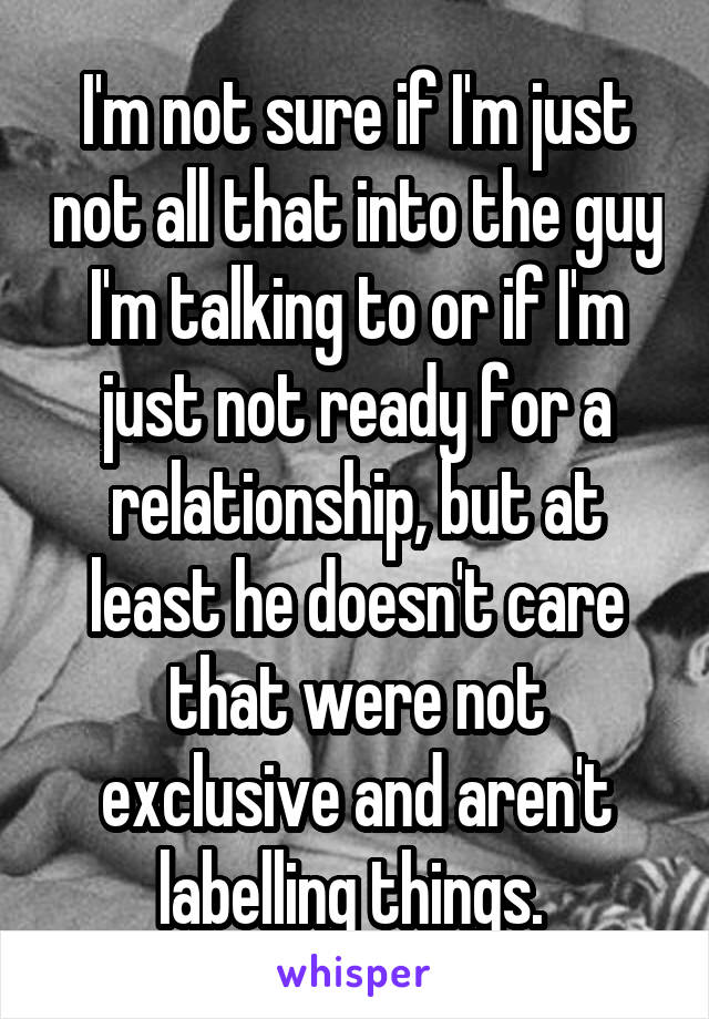 I'm not sure if I'm just not all that into the guy I'm talking to or if I'm just not ready for a relationship, but at least he doesn't care that were not exclusive and aren't labelling things. 