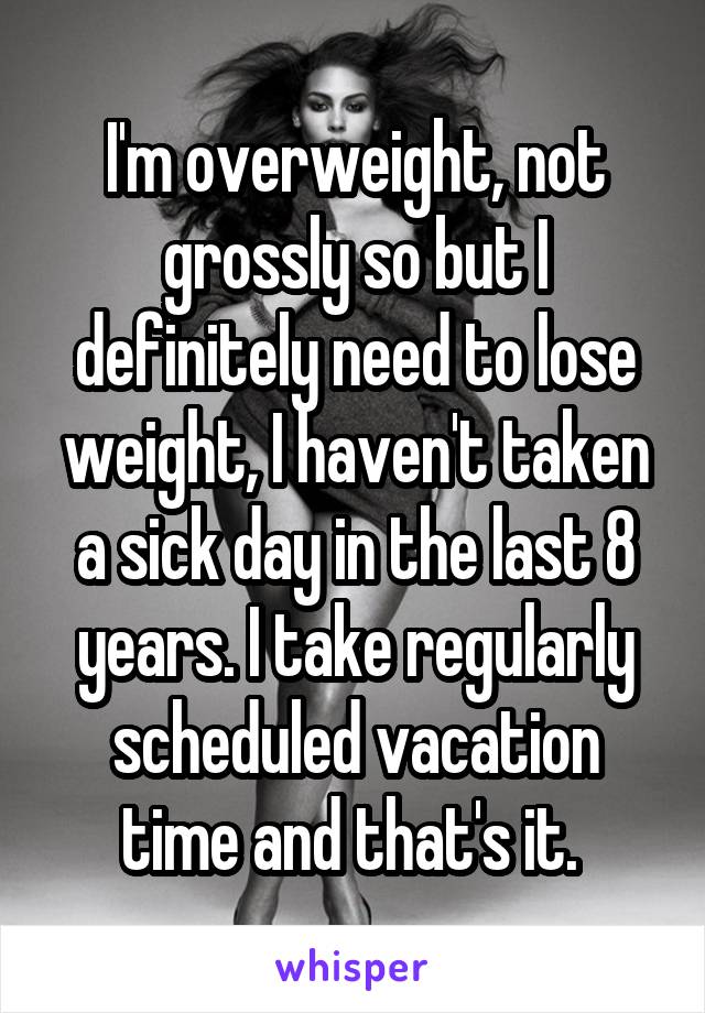 I'm overweight, not grossly so but I definitely need to lose weight, I haven't taken a sick day in the last 8 years. I take regularly scheduled vacation time and that's it. 