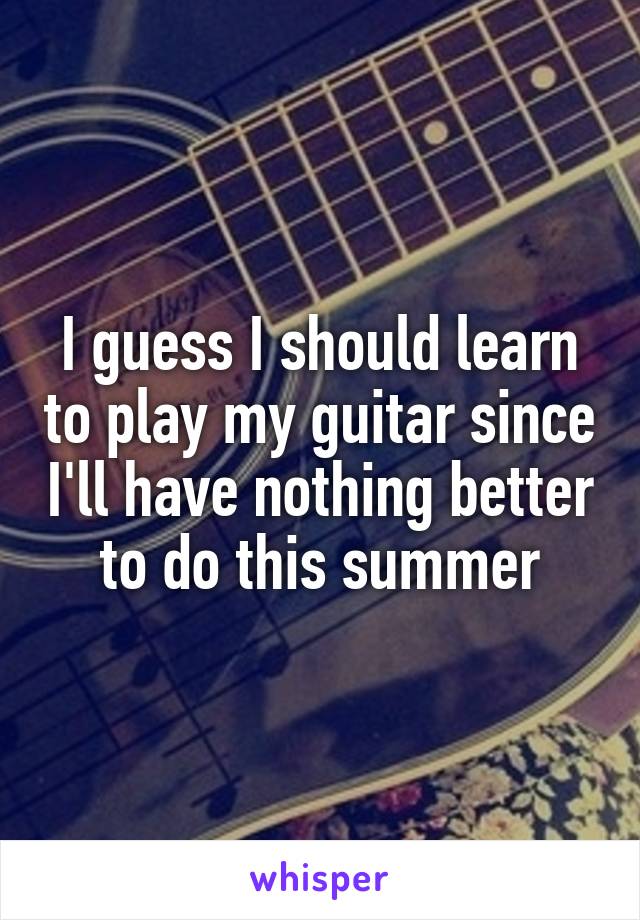 I guess I should learn to play my guitar since I'll have nothing better to do this summer