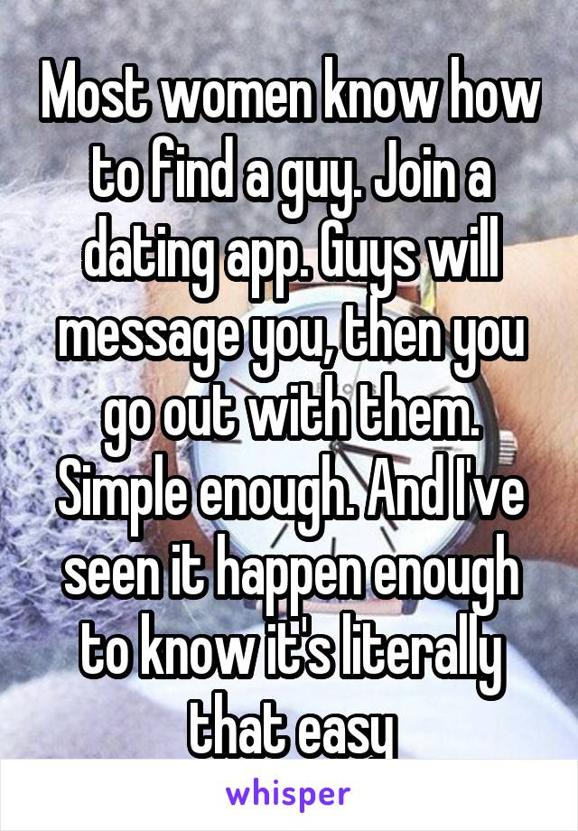 Most women know how to find a guy. Join a dating app. Guys will message you, then you go out with them. Simple enough. And I've seen it happen enough to know it's literally that easy