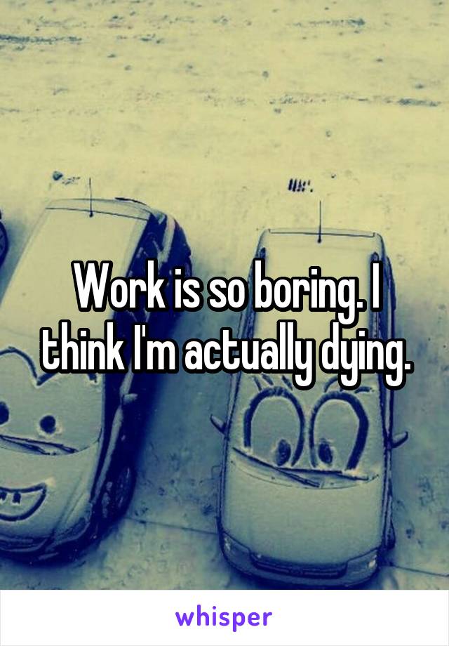 Work is so boring. I think I'm actually dying.